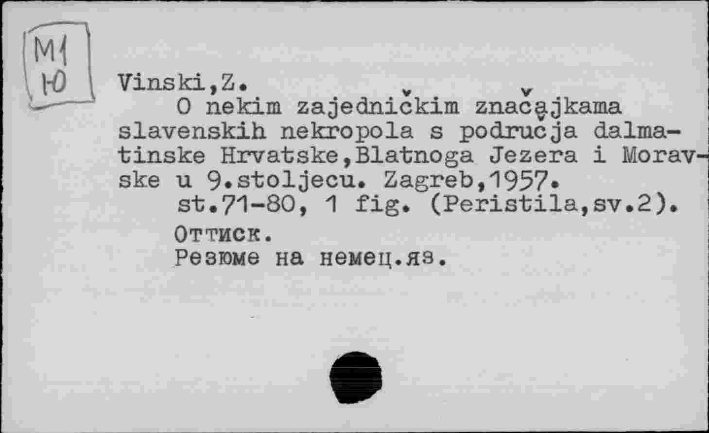 ﻿Vinski,Z.	v	v
0 nekim zajecLnickim znac^jkama slavenskih nekropola s podrucja dalma-tinske Hrvatske,Blatnoga Jezera і Morav ske u 9»stoljecu. Zagreb,1957»
3^.71-30, 1 fig. (Peristila,sv.2).
Оттиск.
Резюме на немец.яз.